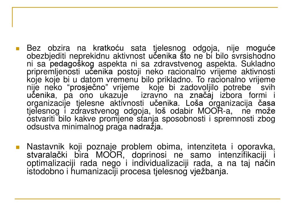 Bez obzira na kratkoću sata tjelesnog odgoja, nije moguće obezbjediti neprekidnu aktivnost učenika što ne bi bilo svrsishodno ni sa pedagoškog aspekta ni sa zdravstvenog aspekta. Sukladno pripremljenosti učenika postoji neko racionalno vrijeme aktivnosti koje koje bi u datom vremenu bilo prikladno. To racionalno vrijeme nije neko prosječno vrijeme koje bi zadovoljilo potrebe svih učenika, pa ono ukazuje izravno na značaj izbora formi i organizacije tjelesne aktivnosti učenika. Loša organizacija časa tjelesnog i zdravstvenog odgoja, loš odabir MOOR-a, ne može ostvariti bilo kakve promjene stanja sposobnosti i spremnosti zbog odsustva minimalnog praga nadražja.