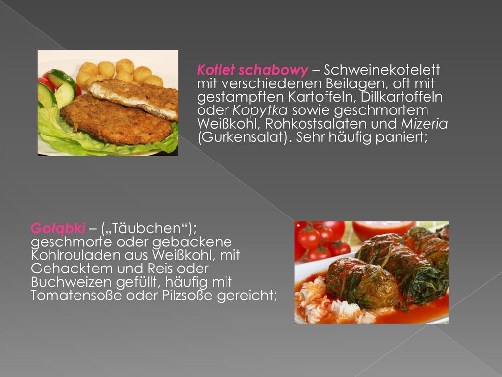 Kotlet schabowy – Schweinekotelett mit verschiedenen Beilagen, oft mit gestampften Kartoffeln, Dillkartoffeln oder Kopytka sowie geschmortem Weißkohl, Rohkostsalaten und Mizeria (Gurkensalat). Sehr häufig paniert;