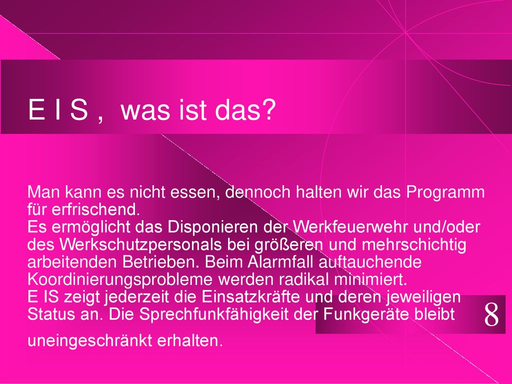 E I S , was ist das Man kann es nicht essen, dennoch halten wir das Programm für erfrischend. Es ermöglicht das Disponieren der Werkfeuerwehr und/oder des Werkschutzpersonals bei größeren und mehrschichtig arbeitenden Betrieben. Beim Alarmfall auftauchende Koordinierungsprobleme werden radikal minimiert. E IS zeigt jederzeit die Einsatzkräfte und deren jeweiligen Status an. Die Sprechfunkfähigkeit der Funkgeräte bleibt uneingeschränkt erhalten.