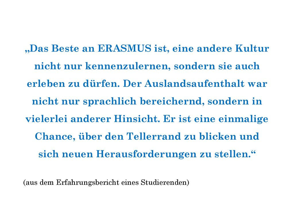 „Das Beste an ERASMUS ist, eine andere Kultur nicht nur kennenzulernen, sondern sie auch erleben zu dürfen. Der Auslandsaufenthalt war nicht nur sprachlich bereichernd, sondern in vielerlei anderer Hinsicht. Er ist eine einmalige Chance, über den Tellerrand zu blicken und sich neuen Herausforderungen zu stellen.