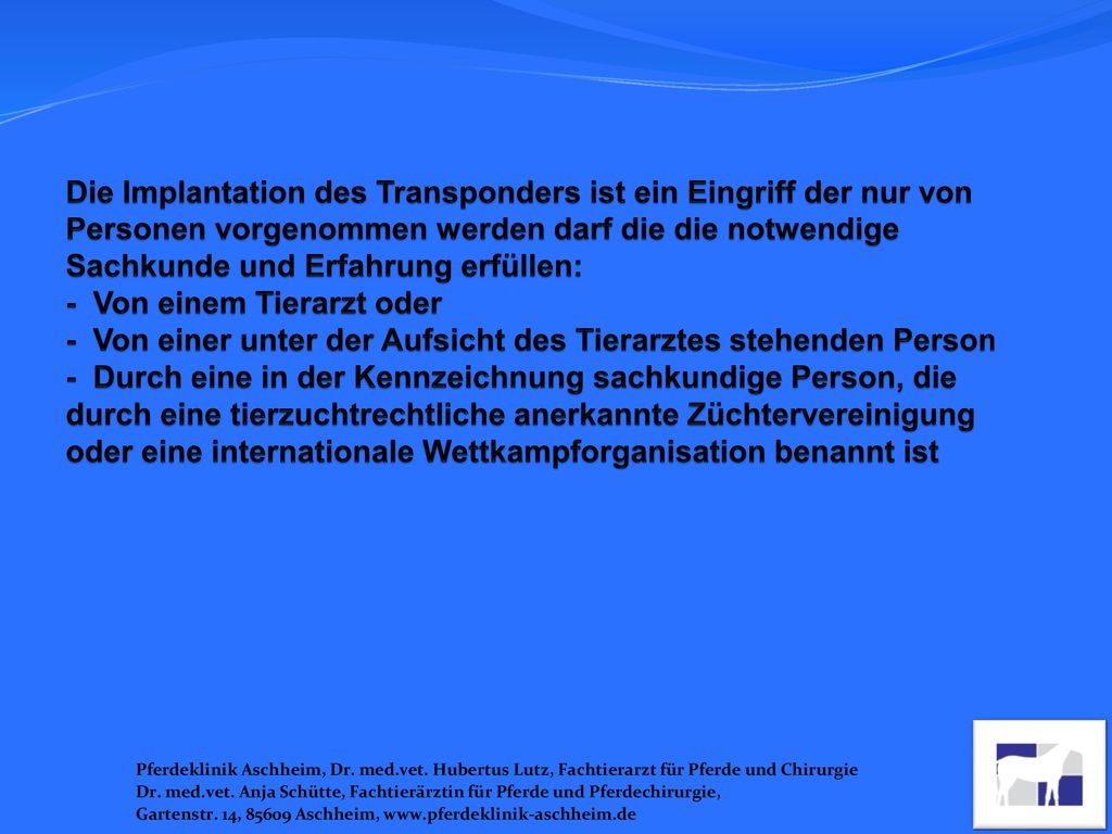 Die Implantation des Transponders ist ein Eingriff der nur von Personen vorgenommen werden darf die die notwendige Sachkunde und Erfahrung erfüllen: - Von einem Tierarzt oder - Von einer unter der Aufsicht des Tierarztes stehenden Person - Durch eine in der Kennzeichnung sachkundige Person, die durch eine tierzuchtrechtliche anerkannte Züchtervereinigung oder eine internationale Wettkampforganisation benannt ist