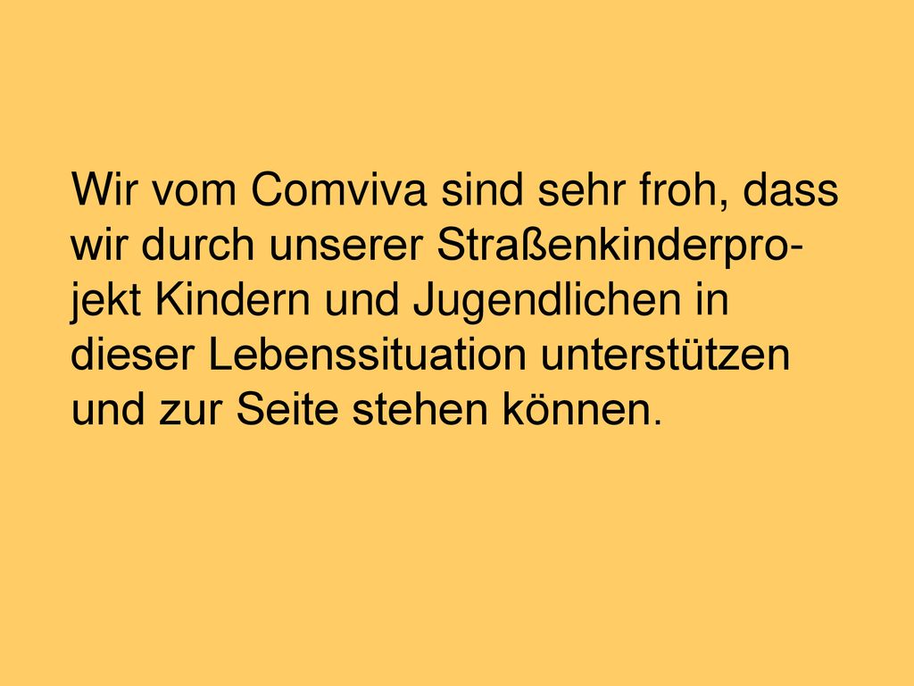 Wir vom Comviva sind sehr froh, dass wir durch unserer Straßenkinderpro-jekt Kindern und Jugendlichen in dieser Lebenssituation unterstützen und zur Seite stehen können.