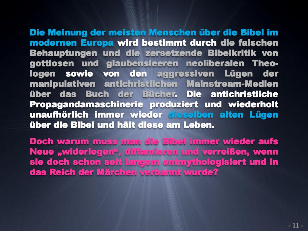 Die Meinung der meisten Menschen über die Bibel im modernen Europa wird bestimmt durch die falschen Behauptungen und die zersetzende Bibelkritik von gottlosen und glaubensleeren neoliberalen Theo-logen sowie von den aggressiven Lügen der manipulativen antichristlichen Mainstream-Medien über das Buch der Bücher. Die antichristliche Propagandamaschinerie produziert und wiederholt unaufhörlich immer wieder dieselben alten Lügen über die Bibel und hält diese am Leben.