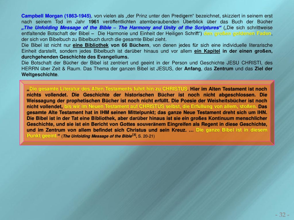 Campbell Morgan ( ), von vielen als „der Prinz unter den Predigern bezeichnet, skizziert in seinem erst nach seinem Tod im Jahr 1961 veröffentlichten atemberaubenden Überblick über das Buch der Bücher „The Unfolding Message of the Bible – The Harmony and Unity of the Scriptures („Die sich schrittweise entfaltende Botschaft der Bibel – Die Harmonie und Einheit der Heiligen Schrift ) den großen goldenen Faden, der sich von Bibelbuch zu Bibelbuch durch die gesamte Bibel zieht.