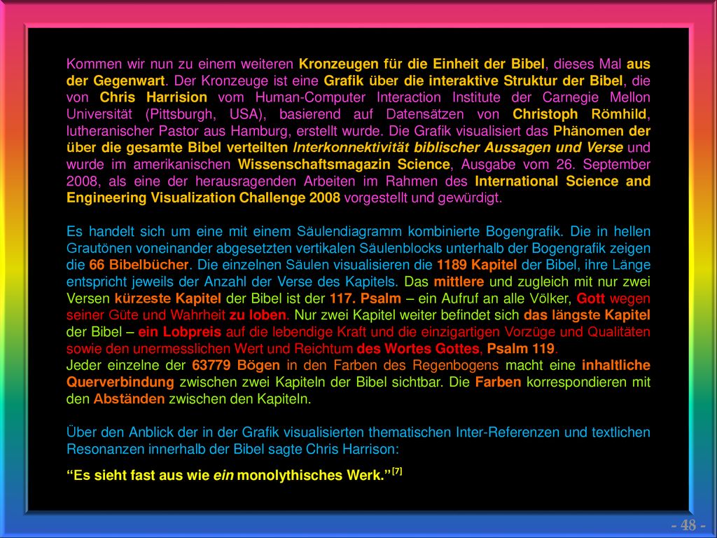 Kommen wir nun zu einem weiteren Kronzeugen für die Einheit der Bibel, dieses Mal aus der Gegenwart. Der Kronzeuge ist eine Grafik über die interaktive Struktur der Bibel, die von Chris Harrision vom Human-Computer Interaction Institute der Carnegie Mellon Universität (Pittsburgh, USA), basierend auf Datensätzen von Christoph Römhild, lutheranischer Pastor aus Hamburg, erstellt wurde. Die Grafik visualisiert das Phänomen der über die gesamte Bibel verteilten Interkonnektivität biblischer Aussagen und Verse und wurde im amerikanischen Wissenschaftsmagazin Science, Ausgabe vom 26. September 2008, als eine der herausragenden Arbeiten im Rahmen des International Science and Engineering Visualization Challenge 2008 vorgestellt und gewürdigt.