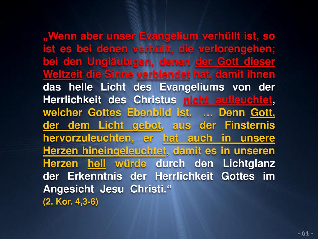 „Wenn aber unser Evangelium verhüllt ist, so ist es bei denen verhüllt, die verlorengehen; bei den Ungläubigen, denen der Gott dieser Weltzeit die Sinne verblendet hat, damit ihnen das helle Licht des Evangeliums von der Herrlichkeit des Christus nicht aufleuchtet, welcher Gottes Ebenbild ist. … Denn Gott, der dem Licht gebot, aus der Finsternis hervorzuleuchten, er hat auch in unsere Herzen hineingeleuchtet, damit es in unseren Herzen hell würde durch den Lichtglanz der Erkenntnis der Herrlichkeit Gottes im Angesicht Jesu Christi.