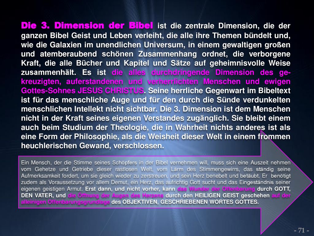 Die 3. Dimension der Bibel ist die zentrale Dimension, die der ganzen Bibel Geist und Leben verleiht, die alle ihre Themen bündelt und, wie die Galaxien im unendlichen Universum, in einem gewaltigen großen und atemberaubend schönen Zusammenhang ordnet, die verborgene Kraft, die alle Bücher und Kapitel und Sätze auf geheimnisvolle Weise zusammenhält. Es ist die alles durchdringende Dimension des ge-kreuzigten, auferstandenen und verherrlichten Menschen und ewigen Gottes-Sohnes JESUS CHRISTUS. Seine herrliche Gegenwart im Bibeltext ist für das menschliche Auge und für den durch die Sünde verdunkelten menschlichen Intellekt nicht sichtbar. Die 3. Dimension ist dem Menschen nicht in der Kraft seines eigenen Verstandes zugänglich. Sie bleibt einem auch beim Studium der Theologie, die in Wahrheit nichts anderes ist als eine Form der Philosophie, als die Weisheit dieser Welt in einem frommen heuchlerischen Gewand, verschlossen.