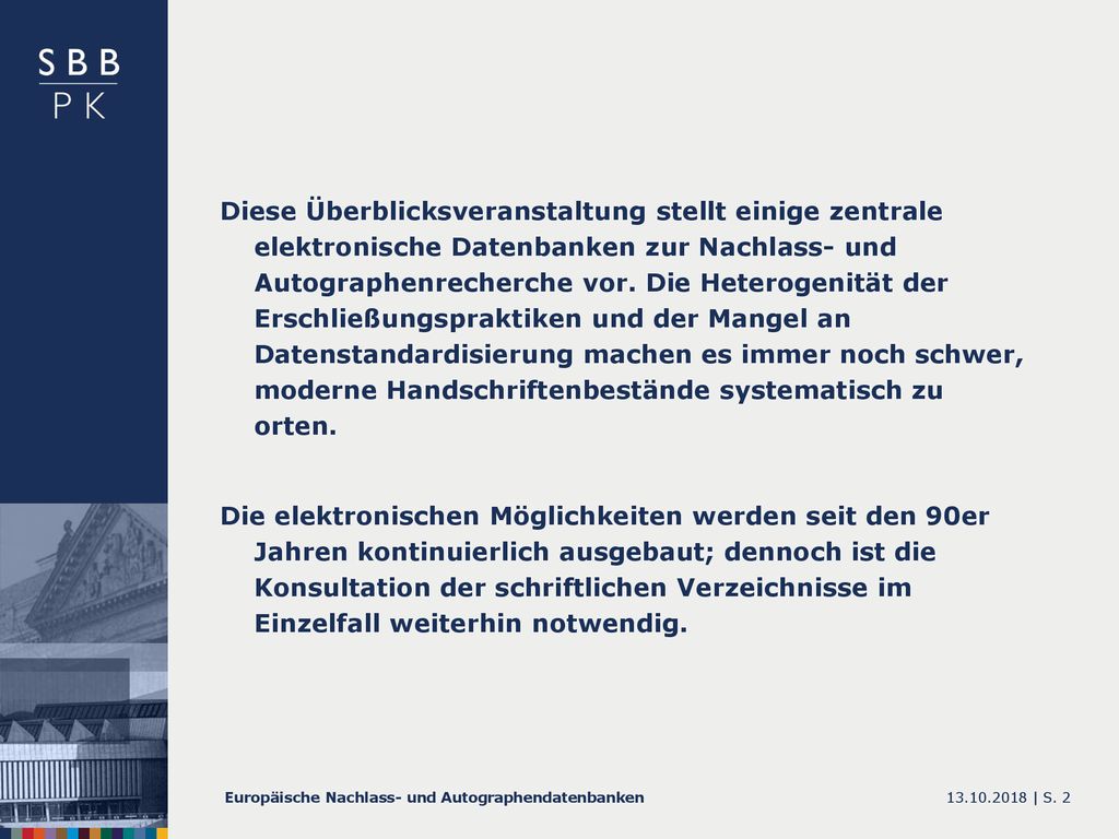 Diese Überblicksveranstaltung stellt einige zentrale elektronische Datenbanken zur Nachlass- und Autographenrecherche vor. Die Heterogenität der Erschließungspraktiken und der Mangel an Datenstandardisierung machen es immer noch schwer, moderne Handschriftenbestände systematisch zu orten.