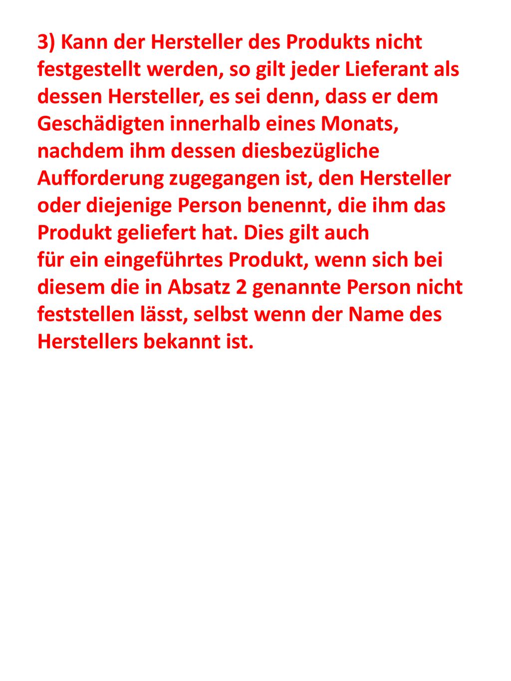 3) Kann der Hersteller des Produkts nicht festgestellt werden, so gilt jeder Lieferant als dessen Hersteller, es sei denn, dass er dem Geschädigten innerhalb eines Monats, nachdem ihm dessen diesbezügliche Aufforderung zugegangen ist, den Hersteller oder diejenige Person benennt, die ihm das Produkt geliefert hat. Dies gilt auch