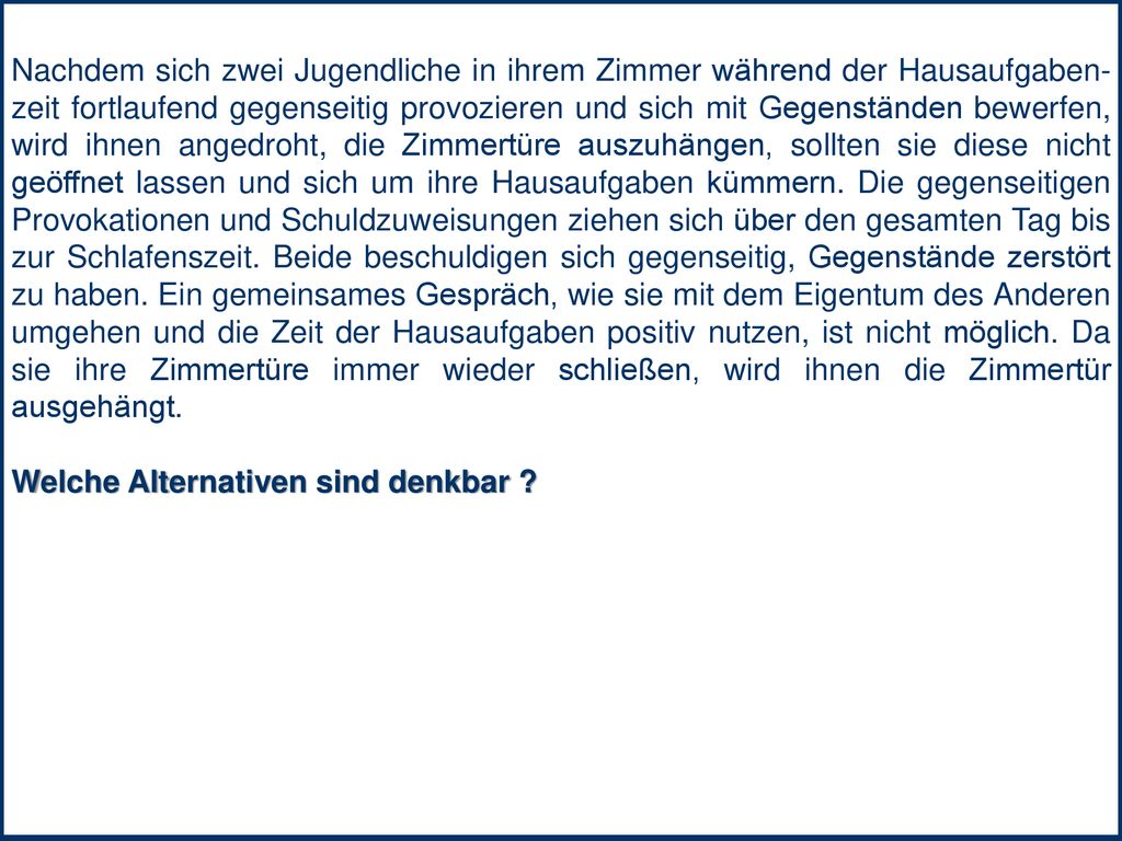 Nachdem sich zwei Jugendliche in ihrem Zimmer während der Hausaufgaben-zeit fortlaufend gegenseitig provozieren und sich mit Gegenständen bewerfen, wird ihnen angedroht, die Zimmertüre auszuhängen, sollten sie diese nicht geöffnet lassen und sich um ihre Hausaufgaben kümmern. Die gegenseitigen Provokationen und Schuldzuweisungen ziehen sich über den gesamten Tag bis zur Schlafenszeit. Beide beschuldigen sich gegenseitig, Gegenstände zerstört zu haben. Ein gemeinsames Gespräch, wie sie mit dem Eigentum des Anderen umgehen und die Zeit der Hausaufgaben positiv nutzen, ist nicht möglich. Da sie ihre Zimmertüre immer wieder schließen, wird ihnen die Zimmertür ausgehängt.