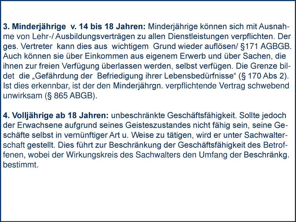 3. Minderjährige v. 14 bis 18 Jahren: Minderjährige können sich mit Ausnah- me von Lehr-/ Ausbildungsverträgen zu allen Dienstleistungen verpflichten. Der ges. Vertreter kann dies aus wichtigem Grund wieder auflösen/ §171 AGBGB.