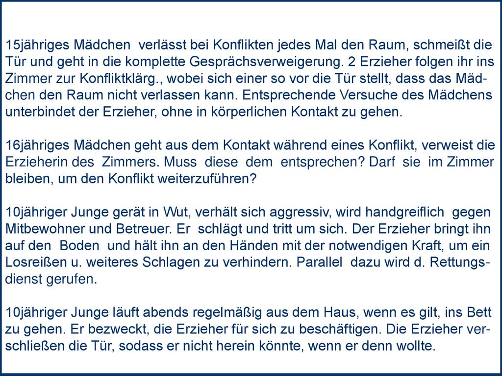 15jähriges Mädchen verlässt bei Konflikten jedes Mal den Raum, schmeißt die Tür und geht in die komplette Gesprächsverweigerung. 2 Erzieher folgen ihr ins Zimmer zur Konfliktklärg., wobei sich einer so vor die Tür stellt, dass das Mäd- chen den Raum nicht verlassen kann. Entsprechende Versuche des Mädchens unterbindet der Erzieher, ohne in körperlichen Kontakt zu gehen.