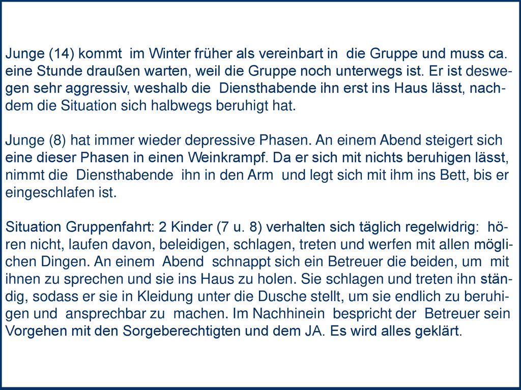 Junge (14) kommt im Winter früher als vereinbart in die Gruppe und muss ca. eine Stunde draußen warten, weil die Gruppe noch unterwegs ist. Er ist deswe- gen sehr aggressiv, weshalb die Diensthabende ihn erst ins Haus lässt, nach- dem die Situation sich halbwegs beruhigt hat.