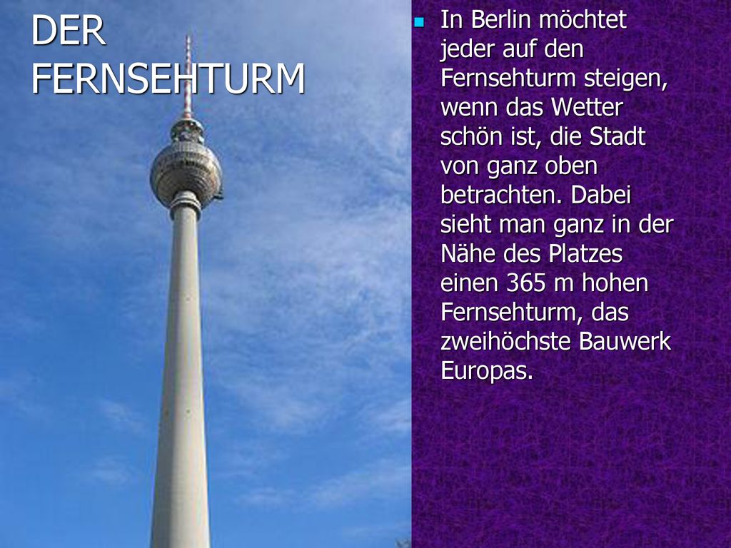 In Berlin möchtet jeder auf den Fernsehturm steigen, wenn das Wetter schön ist, die Stadt von ganz oben betrachten. Dabei sieht man ganz in der Nähe des Platzes einen 365 m hohen Fernsehturm, das zweihöchste Bauwerk Europas.