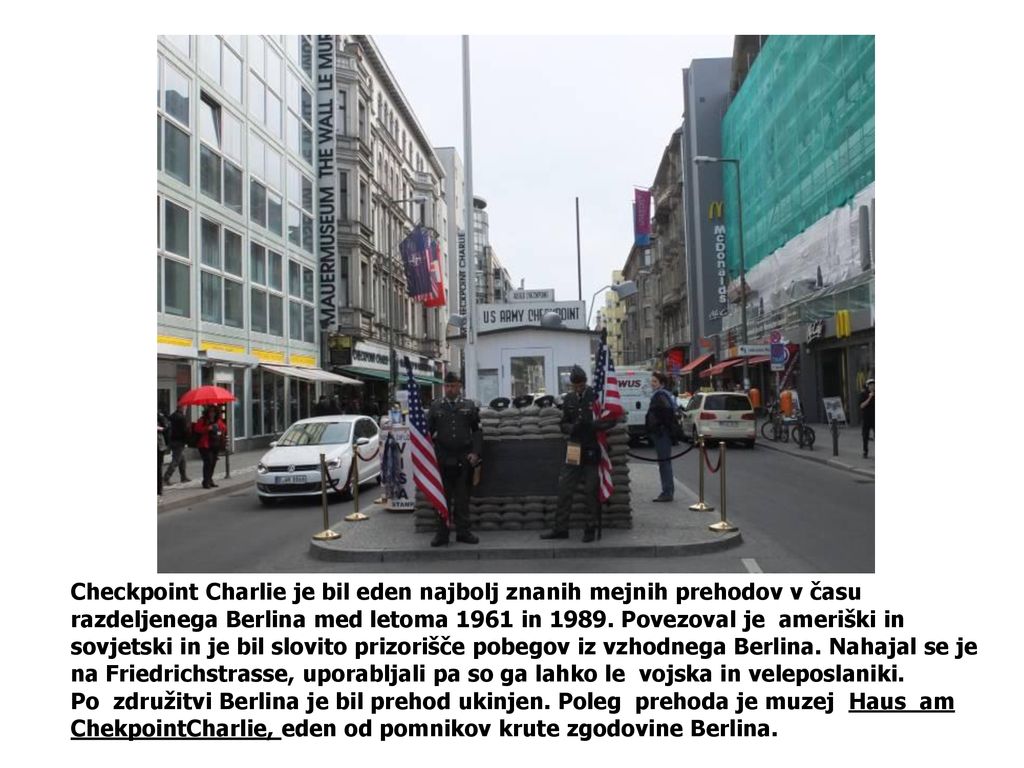 Checkpoint Charlie je bil eden najbolj znanih mejnih prehodov v času razdeljenega Berlina med letoma 1961 in Povezoval je ameriški in sovjetski in je bil slovito prizorišče pobegov iz vzhodnega Berlina. Nahajal se je na Friedrichstrasse, uporabljali pa so ga lahko le vojska in veleposlaniki.