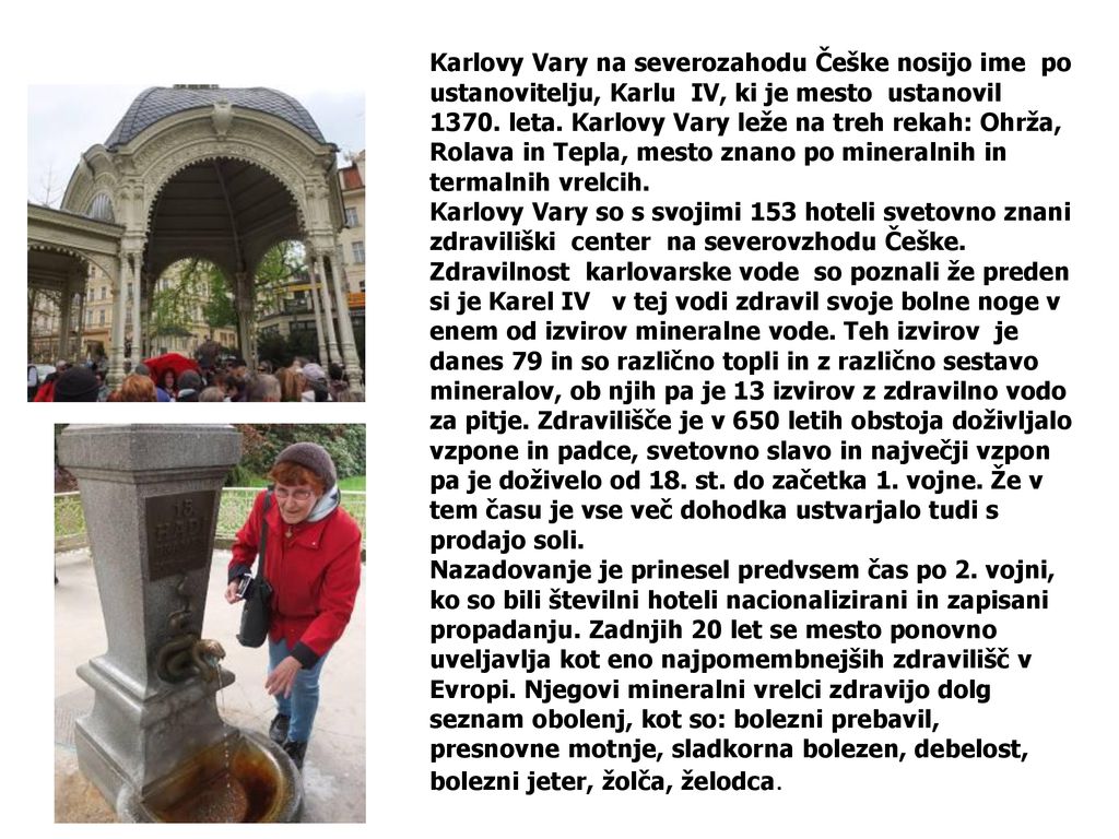 Karlovy Vary na severozahodu Češke nosijo ime po ustanovitelju, Karlu IV, ki je mesto ustanovil leta. Karlovy Vary leže na treh rekah: Ohrža, Rolava ​​in Tepla, mesto znano po mineralnih in termalnih vrelcih. Karlovy Vary so s svojimi 153 hoteli svetovno znani zdraviliški center na severovzhodu Češke. Zdravilnost karlovarske vode so poznali že preden si je Karel IV v tej vodi zdravil svoje bolne noge v enem od izvirov mineralne vode. Teh izvirov je danes 79 in so različno topli in z različno sestavo mineralov, ob njih pa je 13 izvirov z zdravilno vodo za pitje. Zdravilišče je v 650 letih obstoja doživljalo vzpone in padce, svetovno slavo in največji vzpon pa je doživelo od 18. st. do začetka 1. vojne. Že v tem času je vse več dohodka ustvarjalo tudi s prodajo soli.