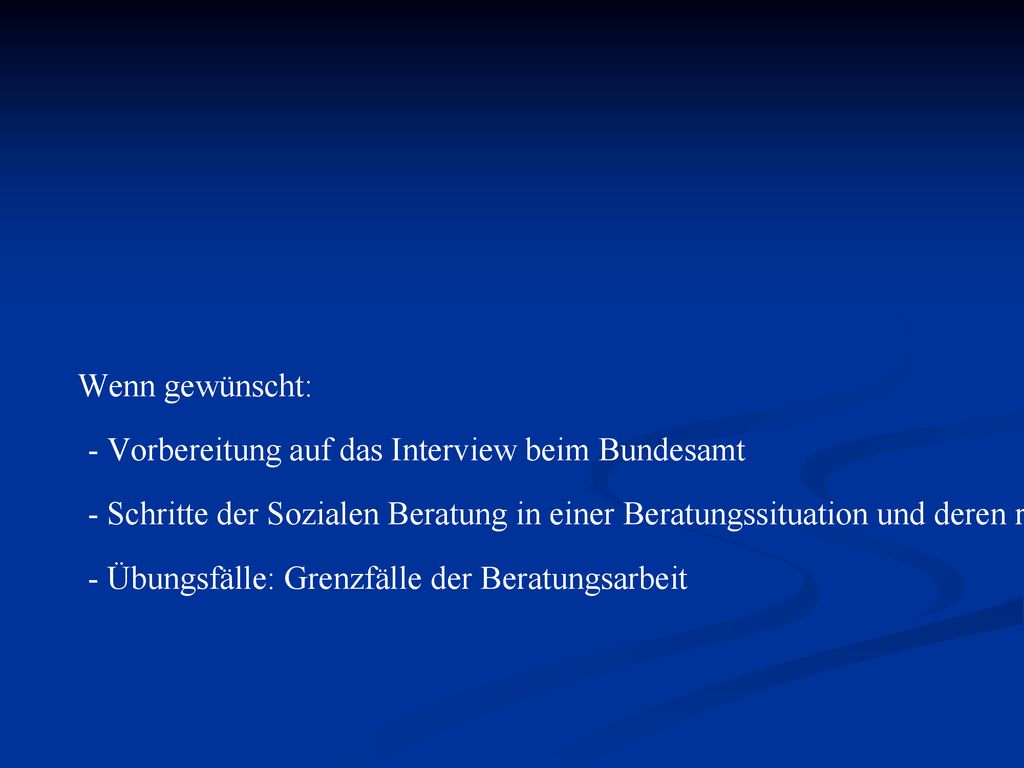 Wenn gewünscht: - Vorbereitung auf das Interview beim Bundesamt - Schritte der Sozialen Beratung in einer Beratungssituation und deren rechtlichen und ethischen Grenzen - Übungsfälle: Grenzfälle der Beratungsarbeit