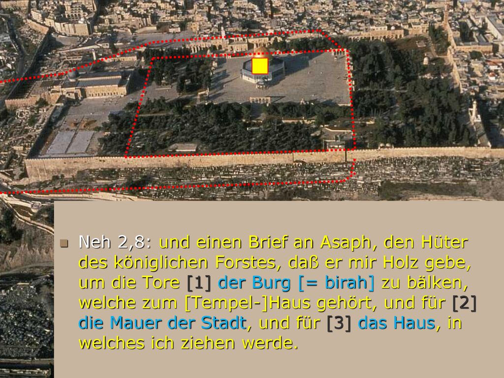 Neh 2,8: und einen Brief an Asaph, den Hüter des königlichen Forstes, daß er mir Holz gebe, um die Tore [1] der Burg [= birah] zu bälken, welche zum [Tempel-]Haus gehört, und für [2] die Mauer der Stadt, und für [3] das Haus, in welches ich ziehen werde.