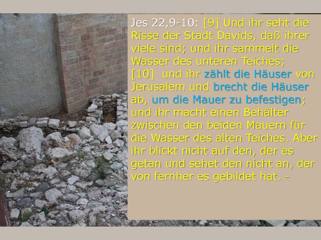 Jes 22,9-10: [9] Und ihr seht die Risse der Stadt Davids, daß ihrer viele sind; und ihr sammelt die Wasser des unteren Teiches;