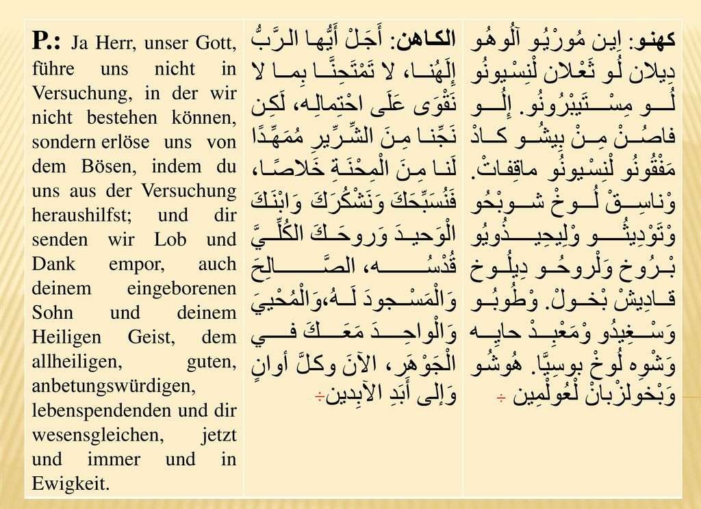 P.: Ja Herr, unser Gott, führe uns nicht in Versuchung, in der wir nicht bestehen können, sondern erlöse uns von dem Bösen, indem du uns aus der Versuchung heraushilfst; und dir senden wir Lob und Dank empor, auch deinem eingeborenen Sohn und deinem Heiligen Geist, dem allheiligen, guten, anbetungswürdigen, lebenspendenden und dir wesensgleichen, jetzt und immer und in Ewigkeit.