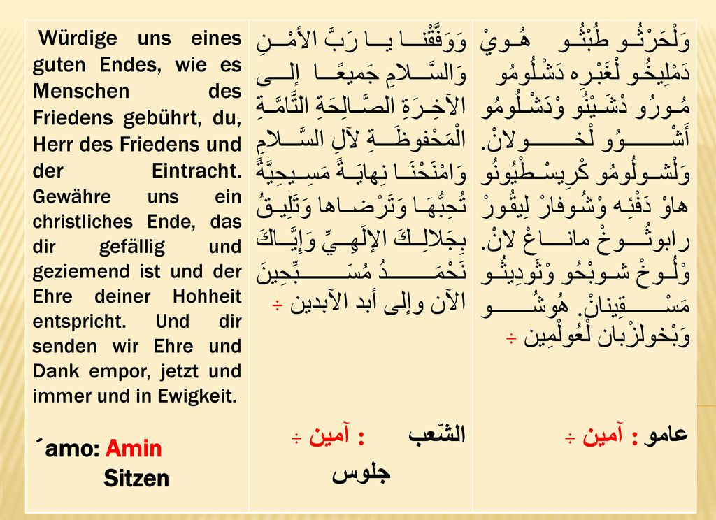 Würdige uns eines guten Endes, wie es Menschen des Friedens gebührt, du, Herr des Friedens und der Eintracht. Gewähre uns ein christliches Ende, das dir gefällig und geziemend ist und der Ehre deiner Hohheit entspricht. Und dir senden wir Ehre und Dank empor, jetzt und immer und in Ewigkeit.