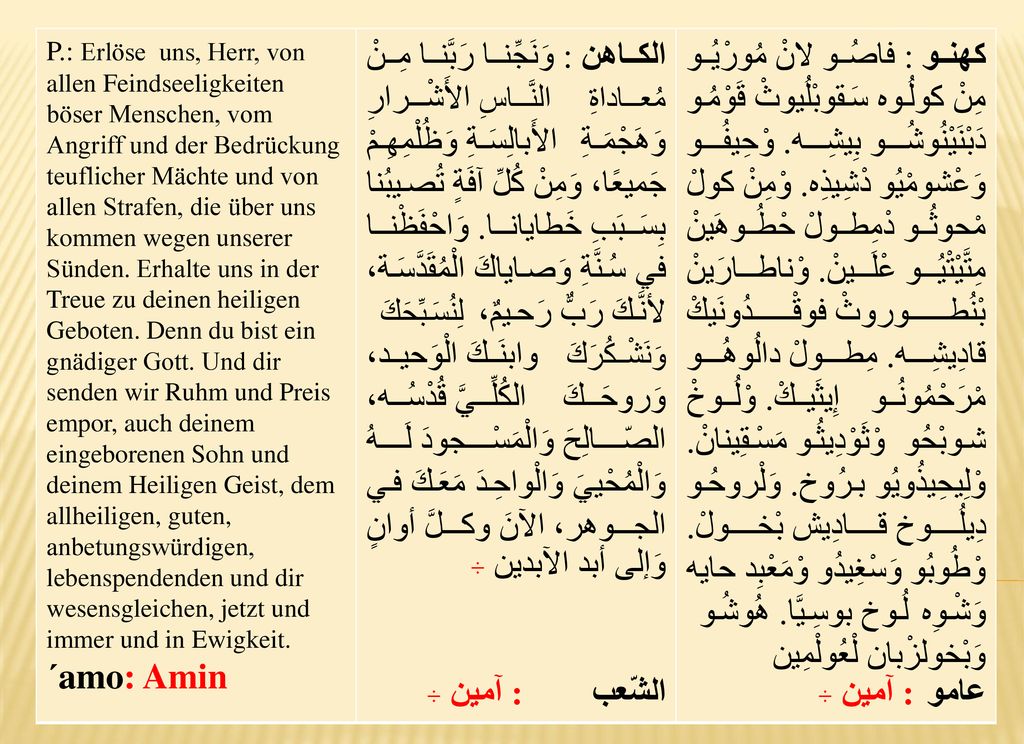 P.: Erlöse uns, Herr, von allen Feindseeligkeiten böser Menschen, vom Angriff und der Bedrückung teuflicher Mächte und von allen Strafen, die über uns kommen wegen unserer Sünden. Erhalte uns in der Treue zu deinen heiligen Geboten. Denn du bist ein gnädiger Gott. Und dir senden wir Ruhm und Preis empor, auch deinem eingeborenen Sohn und deinem Heiligen Geist, dem allheiligen, guten, anbetungswürdigen, lebenspendenden und dir wesensgleichen, jetzt und immer und in Ewigkeit.