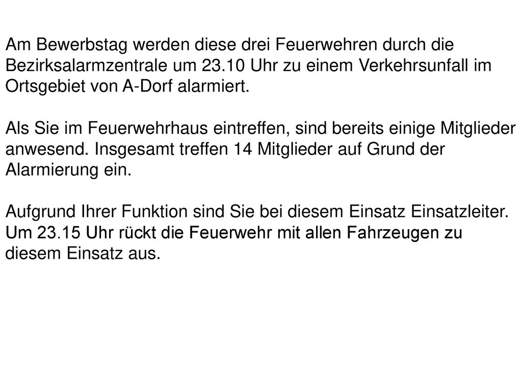 Am Bewerbstag werden diese drei Feuerwehren durch die Bezirksalarmzentrale um Uhr zu einem Verkehrsunfall im Ortsgebiet von A-Dorf alarmiert.