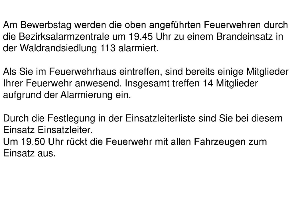 Am Bewerbstag werden die oben angeführten Feuerwehren durch die Bezirksalarmzentrale um Uhr zu einem Brandeinsatz in der Waldrandsiedlung 113 alarmiert.