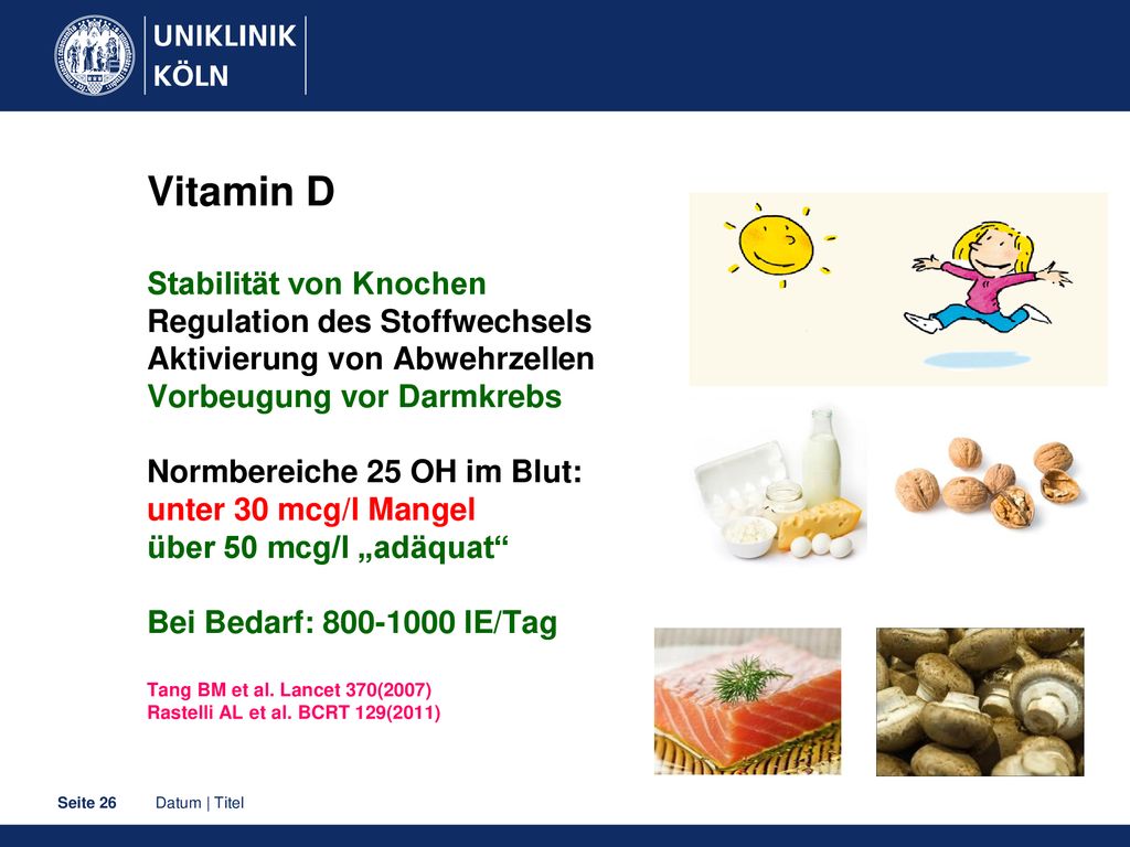 Vitamin D Stabilität von Knochen Regulation des Stoffwechsels Aktivierung von Abwehrzellen Vorbeugung vor Darmkrebs Normbereiche 25 OH im Blut: unter 30 mcg/l Mangel über 50 mcg/l „adäquat Bei Bedarf: IE/Tag Tang BM et al.