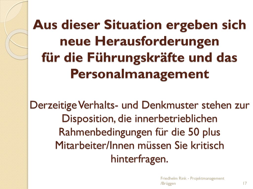 Aus dieser Situation ergeben sich neue Herausforderungen für die Führungskräfte und das Personalmanagement Derzeitige Verhalts- und Denkmuster stehen zur Disposition, die innerbetrieblichen Rahmenbedingungen für die 50 plus Mitarbeiter/Innen müssen Sie kritisch hinterfragen.