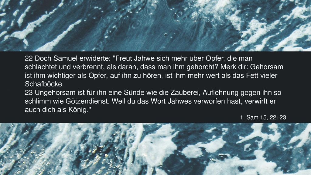 22 Doch Samuel erwiderte: Freut Jahwe sich mehr über Opfer, die man schlachtet und verbrennt, als daran, dass man ihm gehorcht Merk dir: Gehorsam ist ihm wichtiger als Opfer, auf ihn zu hören, ist ihm mehr wert als das Fett vieler Schafböcke.