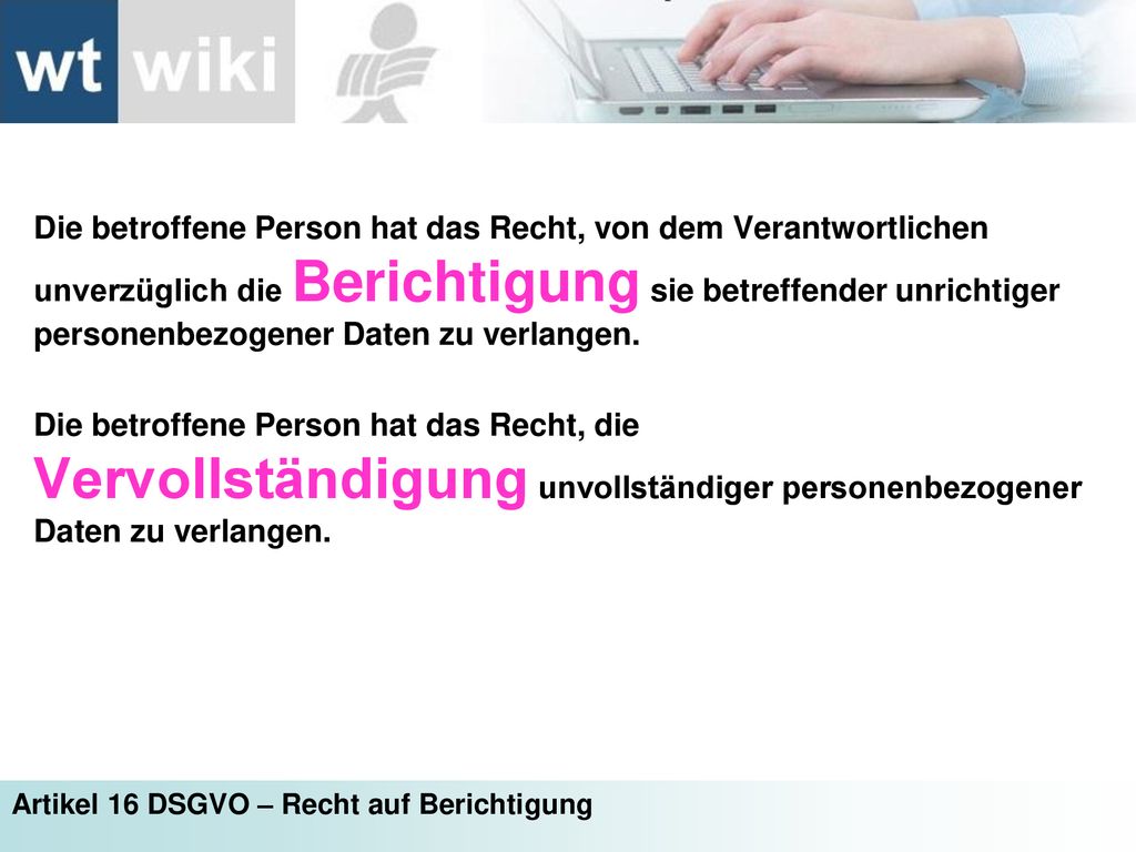 Die betroffene Person hat das Recht, von dem Verantwortlichen unverzüglich die Berichtigung sie betreffender unrichtiger personenbezogener Daten zu verlangen.