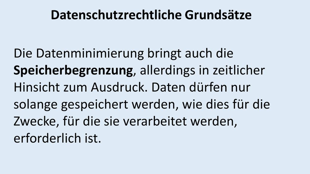 Die Datenminimierung bringt auch die Speicherbegrenzung, allerdings in zeitlicher Hinsicht zum Ausdruck. Daten dürfen nur solange gespeichert werden, wie dies für die Zwecke, für die sie verarbeitet werden,