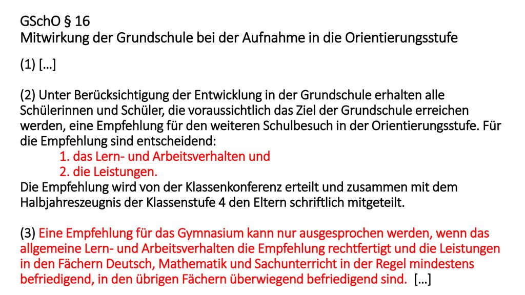 GSchO § 16 Mitwirkung der Grundschule bei der Aufnahme in die Orientierungsstufe (1) […] (2) Unter Berücksichtigung der Entwicklung in der Grundschule erhalten alle Schülerinnen und Schüler, die voraussichtlich das Ziel der Grundschule erreichen werden, eine Empfehlung für den weiteren Schulbesuch in der Orientierungsstufe.