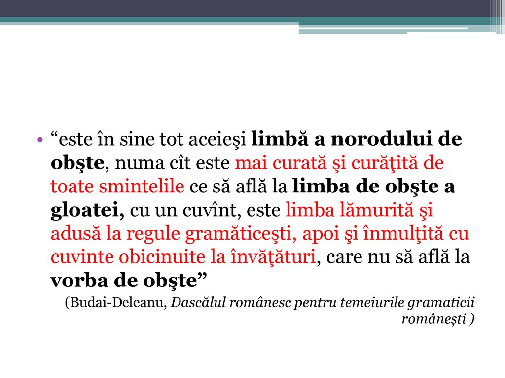 este în sine tot aceieşi limbă a norodului de obşte, numa cît este mai curată şi curăţită de toate smintelile ce să află la limba de obşte a gloatei, cu un cuvînt, este limba lămurită şi adusă la regule gramăticeşti, apoi şi înmulţită cu cuvinte obicinuite la învăţături, care nu să află la vorba de obşte