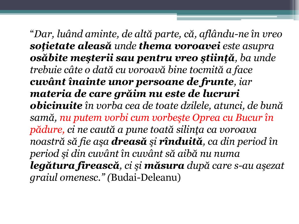 Dar, luând aminte, de altă parte, că, aflându-ne în vreo soţietate aleasă unde thema voroavei este asupra osăbite meşterii sau pentru vreo ştiinţă, ba unde trebuie câte o dată cu voroavă bine tocmită a face cuvânt înainte unor persoane de frunte, iar materia de care grăim nu este de lucruri obicinuite în vorba cea de toate dzilele, atunci, de bună samă, nu putem vorbi cum vorbeşte Oprea cu Bucur în pădure, ci ne caută a pune toată silinţa ca voroava noastră să fie aşa dreasă şi rînduită, ca din period în period şi din cuvânt în cuvânt să aibă nu numa legătura firească, ci şi măsura după care s-au aşezat graiul omenesc. (Budai-Deleanu)