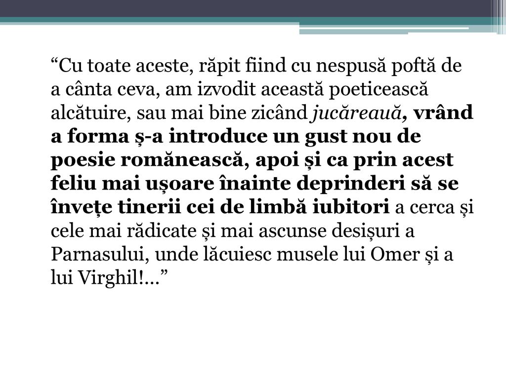 Cu toate aceste, răpit fiind cu nespusă poftă de a cânta ceva, am izvodit această poeticească alcătuire, sau mai bine zicând jucăreauă, vrând a forma ș-a introduce un gust nou de poesie romănească, apoi și ca prin acest feliu mai ușoare înainte deprinderi să se învețe tinerii cei de limbă iubitori a cerca și cele mai rădicate și mai ascunse desișuri a Parnasului, unde lăcuiesc musele lui Omer și a lui Virghil!...