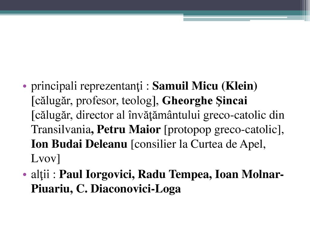 principali reprezentanţi : Samuil Micu (Klein) [călugăr, profesor, teolog], Gheorghe Şincai [călugăr, director al învăţământului greco-catolic din Transilvania, Petru Maior [protopop greco-catolic], Ion Budai Deleanu [consilier la Curtea de Apel, Lvov]