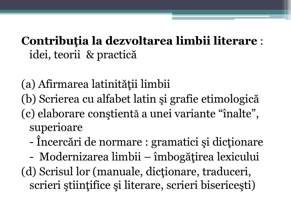 Contribuţia la dezvoltarea limbii literare : idei, teorii & practică (a) Afirmarea latinităţii limbii (b) Scrierea cu alfabet latin şi grafie etimologică (c) elaborare conştientă a unei variante înalte , superioare - Încercări de normare : gramatici şi dicţionare - Modernizarea limbii – îmbogăţirea lexicului (d) Scrisul lor (manuale, dicţionare, traduceri, scrieri ştiinţifice şi literare, scrieri bisericeşti)