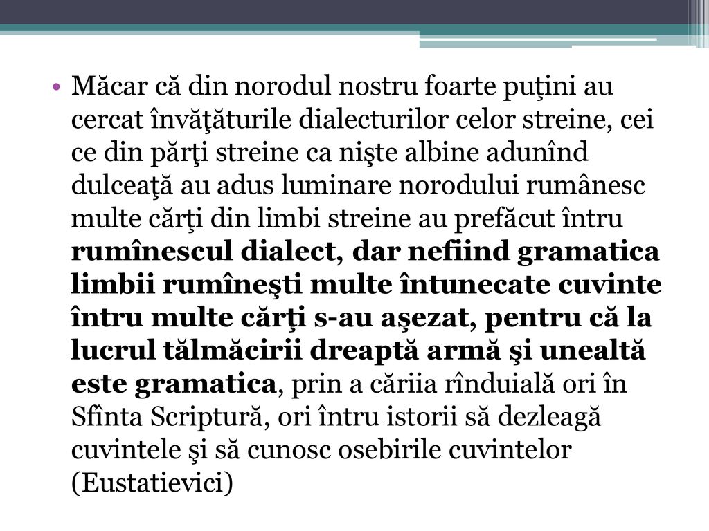 Măcar că din norodul nostru foarte puţini au cercat învăţăturile dialecturilor celor streine, cei ce din părţi streine ca nişte albine adunînd dulceaţă au adus luminare norodului rumânesc multe cărţi din limbi streine au prefăcut întru rumînescul dialect, dar nefiind gramatica limbii rumîneşti multe întunecate cuvinte întru multe cărţi s-au aşezat, pentru că la lucrul tălmăcirii dreaptă armă şi unealtă este gramatica, prin a căriia rînduială ori în Sfînta Scriptură, ori întru istorii să dezleagă cuvintele şi să cunosc osebirile cuvintelor (Eustatievici)