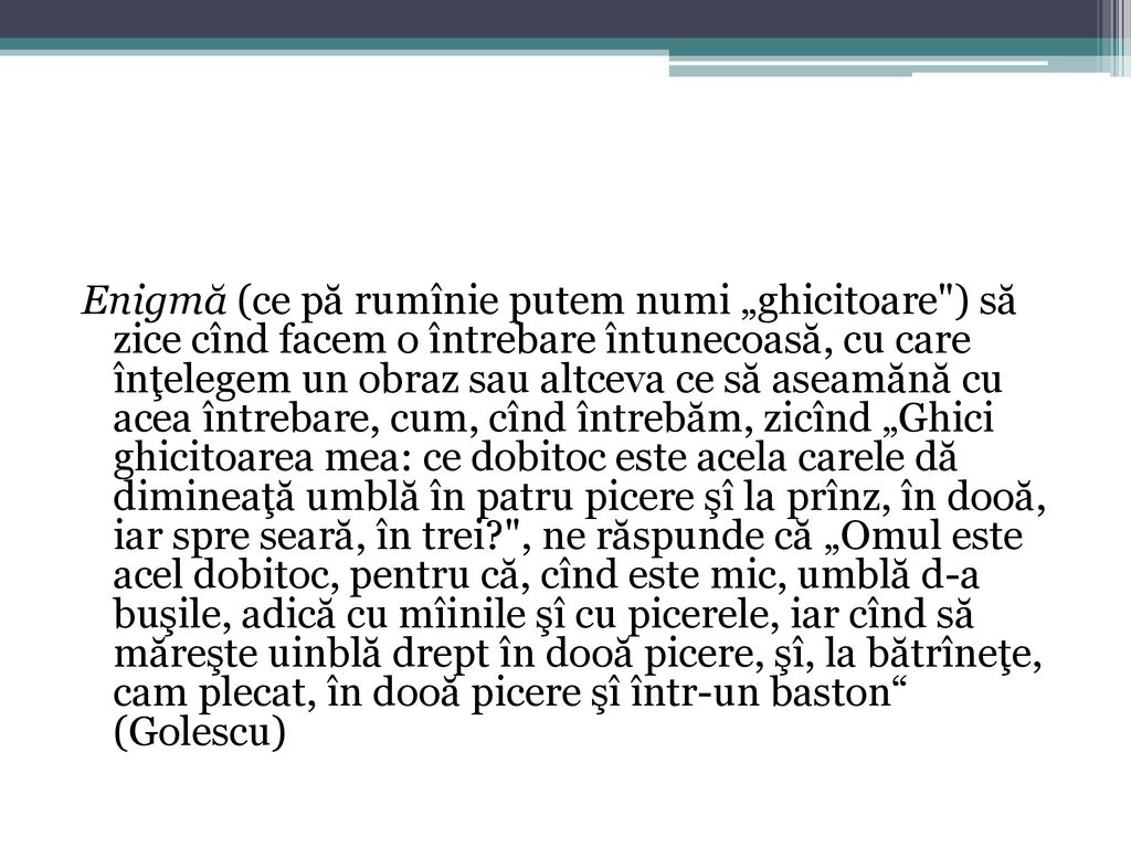 Enigmă (ce pă rumînie putem numi „ghicitoare ) să zice cînd facem o întrebare întunecoasă, cu care înţelegem un obraz sau altceva ce să aseamănă cu acea întrebare, cum, cînd întrebăm, zicînd „Ghici ghicitoarea mea: ce dobitoc este acela carele dă dimineaţă umblă în patru picere şî la prînz, în dooă, iar spre seară, în trei , ne răspunde că „Omul este acel dobitoc, pentru că, cînd este mic, umblă d-a buşile, adică cu mîinile şî cu picerele, iar cînd să măreşte uinblă drept în dooă picere, şî, la bătrîneţe, cam plecat, în dooă picere şî într-un baston (Golescu)