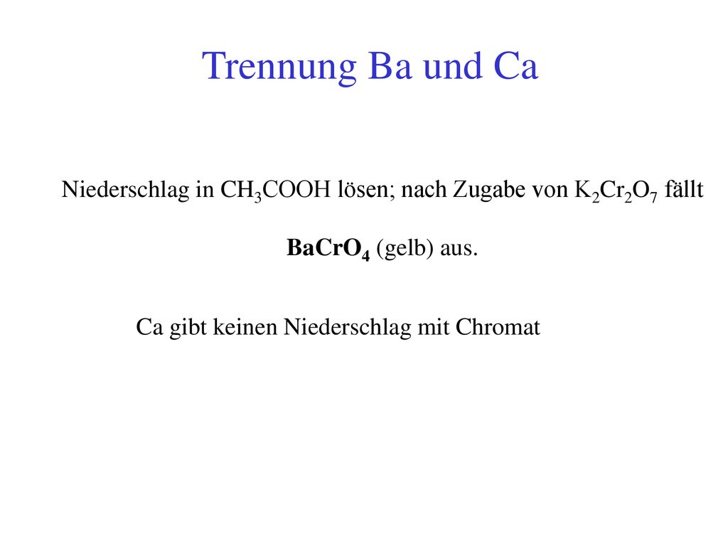Trennung Ba und Ca Niederschlag in CH3COOH lösen; nach Zugabe von K2Cr2O7 fällt. BaCrO4 (gelb) aus.