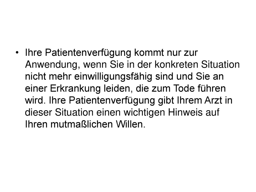 Ihre Patientenverfügung kommt nur zur Anwendung, wenn Sie in der konkreten Situation nicht mehr einwilligungsfähig sind und Sie an einer Erkrankung leiden, die zum Tode führen wird.