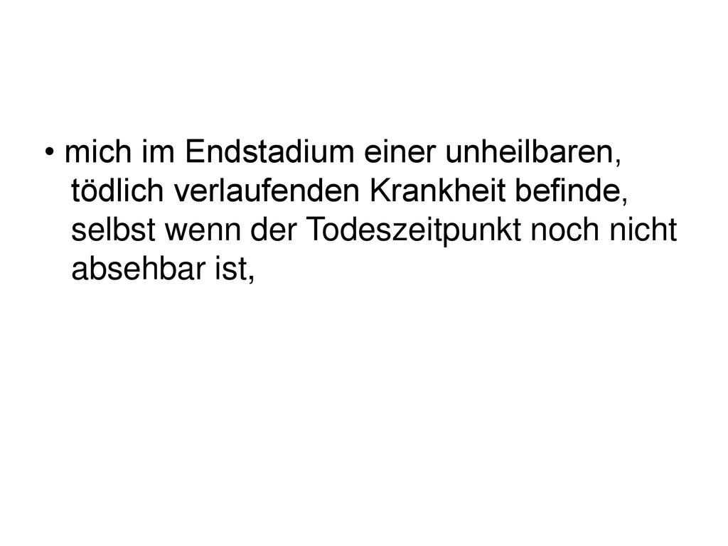 • mich im Endstadium einer unheilbaren, tödlich verlaufenden Krankheit befinde, selbst wenn der Todeszeitpunkt noch nicht absehbar ist,