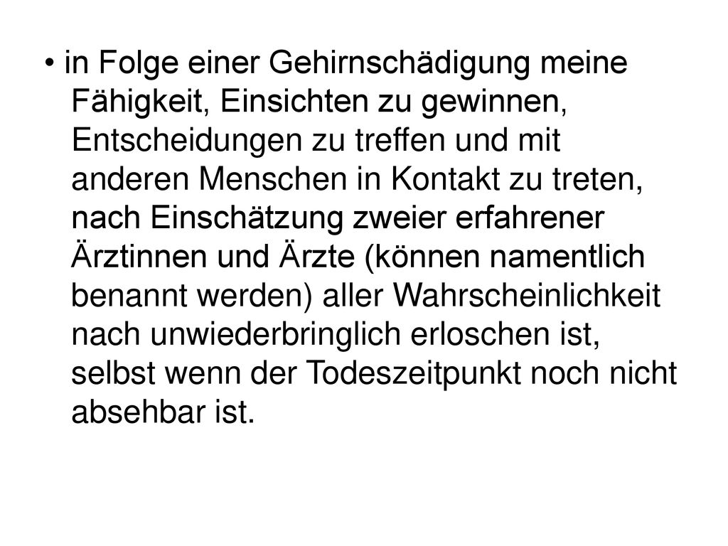 • in Folge einer Gehirnschädigung meine Fähigkeit, Einsichten zu gewinnen, Entscheidungen zu treffen und mit anderen Menschen in Kontakt zu treten, nach Einschätzung zweier erfahrener Ärztinnen und Ärzte (können namentlich benannt werden) aller Wahrscheinlichkeit nach unwiederbringlich erloschen ist, selbst wenn der Todeszeitpunkt noch nicht absehbar ist.