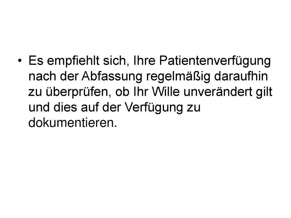 Es empfiehlt sich, Ihre Patientenverfügung nach der Abfassung regelmäßig daraufhin zu überprüfen, ob Ihr Wille unverändert gilt und dies auf der Verfügung zu dokumentieren.