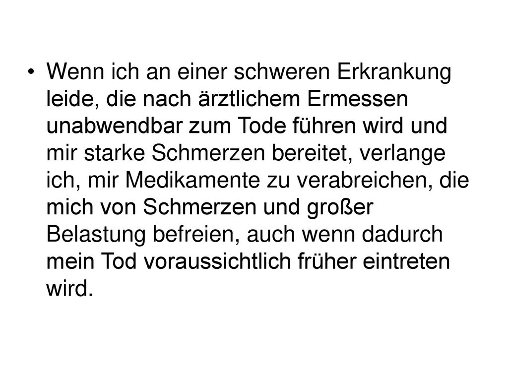 Wenn ich an einer schweren Erkrankung leide, die nach ärztlichem Ermessen unabwendbar zum Tode führen wird und mir starke Schmerzen bereitet, verlange ich, mir Medikamente zu verabreichen, die mich von Schmerzen und großer Belastung befreien, auch wenn dadurch mein Tod voraussichtlich früher eintreten wird.