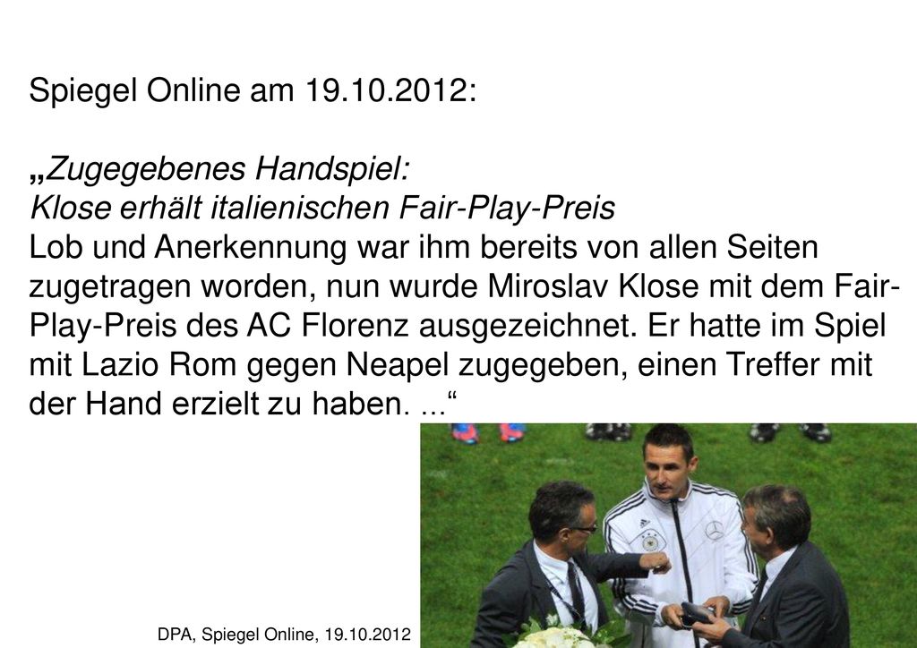 Spiegel Online am : „Zugegebenes Handspiel: Klose erhält italienischen Fair-Play-Preis Lob und Anerkennung war ihm bereits von allen Seiten zugetragen worden, nun wurde Miroslav Klose mit dem Fair-Play-Preis des AC Florenz ausgezeichnet. Er hatte im Spiel mit Lazio Rom gegen Neapel zugegeben, einen Treffer mit der Hand erzielt zu haben. ...