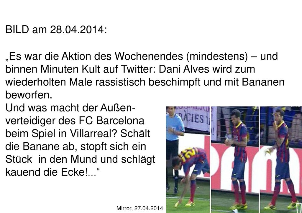 BILD am : „Es war die Aktion des Wochenendes (mindestens) – und binnen Minuten Kult auf Twitter: Dani Alves wird zum wiederholten Male rassistisch beschimpft und mit Bananen beworfen. Und was macht der Außen- verteidiger des FC Barcelona beim Spiel in Villarreal Schält die Banane ab, stopft sich ein Stück in den Mund und schlägt kauend die Ecke!...