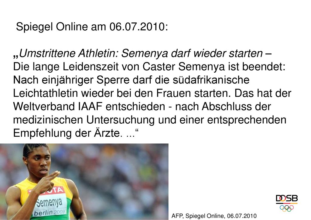 Spiegel Online am : „Umstrittene Athletin: Semenya darf wieder starten – Die lange Leidenszeit von Caster Semenya ist beendet: Nach einjähriger Sperre darf die südafrikanische Leichtathletin wieder bei den Frauen starten. Das hat der Weltverband IAAF entschieden - nach Abschluss der medizinischen Untersuchung und einer entsprechenden Empfehlung der Ärzte. ...